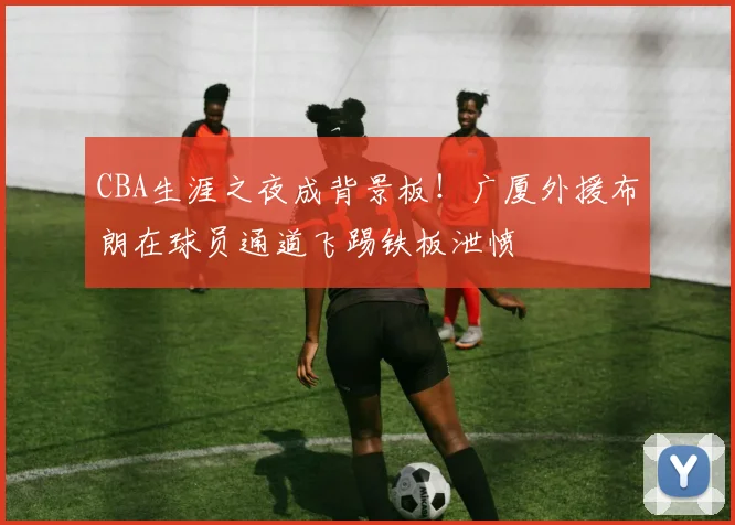 CBA生涯之夜成背景板！广厦外援布朗在球员通道飞踢铁板泄愤