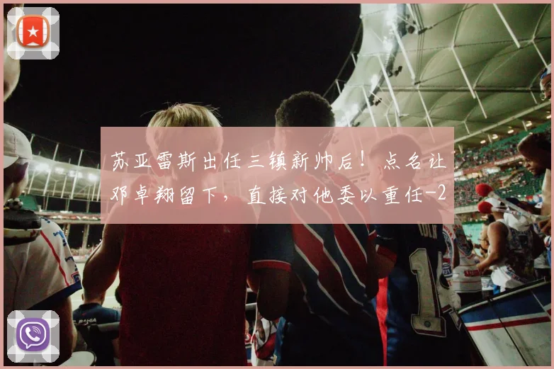 苏亚雷斯出任三镇新帅后！点名让邓卓翔留下，直接对他委以重任