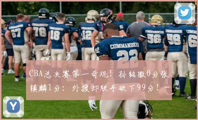 CBA总决赛第一奇观！孙铭徽0分张镇麟1分：外援却联手砍下99分！