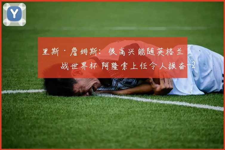 里斯·詹姆斯:很高兴能随英格兰出战世界杯 阿隆索上任令人振奋