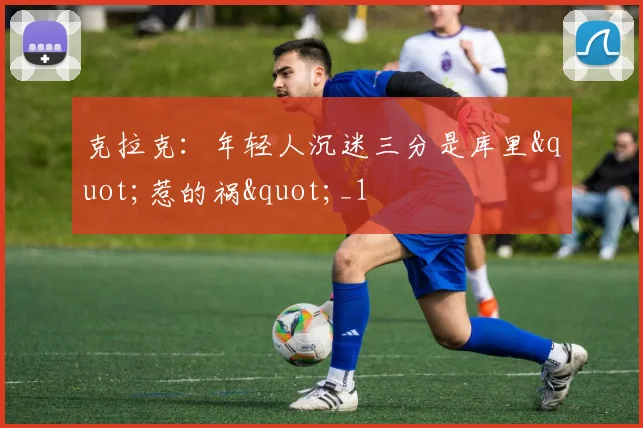 克拉克：年轻人沉迷三分是库里"惹的祸"_1