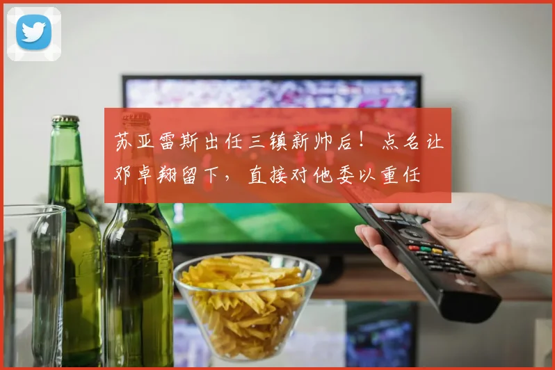 苏亚雷斯出任三镇新帅后！点名让邓卓翔留下，直接对他委以重任