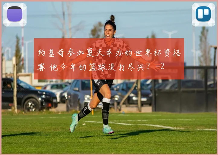 约基奇参加夏天举办的世界杯资格赛 他今年的篮球没打尽兴?