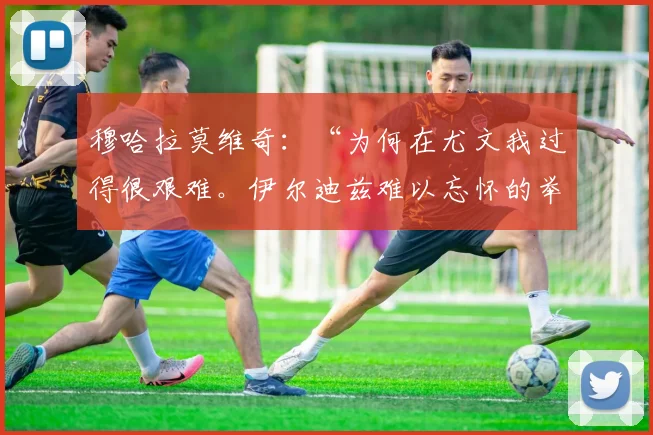 穆哈拉莫维奇：“为何在尤文我过得很艰难。伊尔迪兹难以忘怀的举动和与格罗索的飞跃”