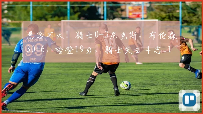 悬念不大！骑士0-3尼克斯，布伦森30+6，哈登19分，骑士失去斗志_1