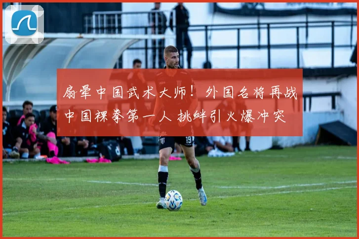 扇晕中国武术大师！外国名将再战中国裸拳第一人 挑衅引火爆冲突