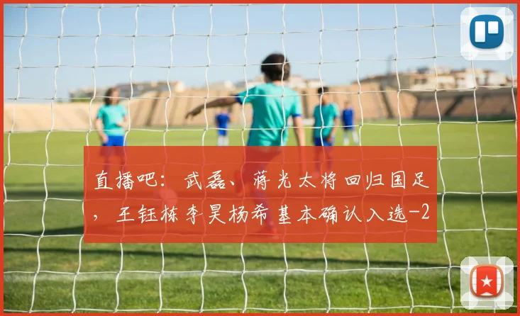 直播吧:武磊、蒋光太将回归国足,王钰栋李昊杨希基本确认入选