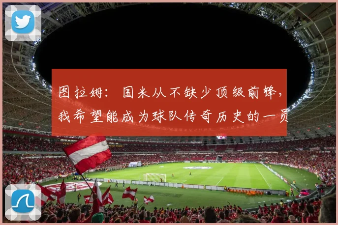 图拉姆：国米从不缺少顶级前锋，我希望能成为球队传奇历史的一员