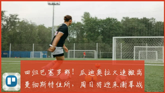 回归巴塞罗那！瓜迪奥拉火速搬离曼彻斯特住所，周日将迎来谢幕战
