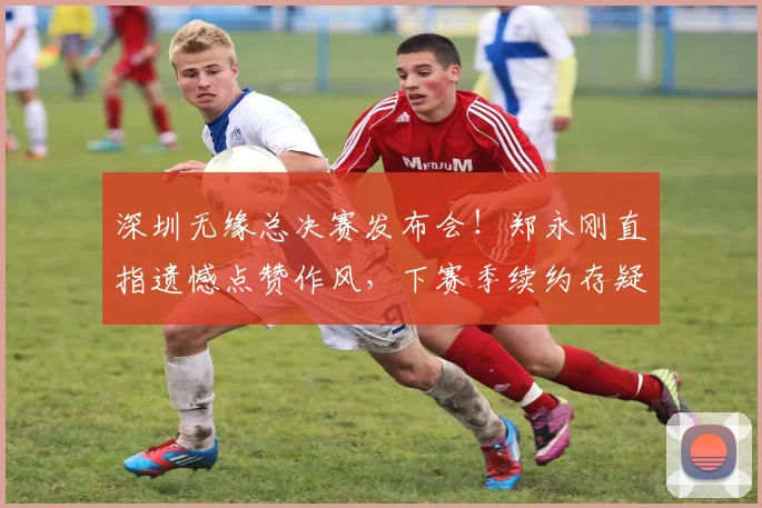 深圳无缘总决赛发布会！郑永刚直指遗憾点赞作风，下赛季续约存疑