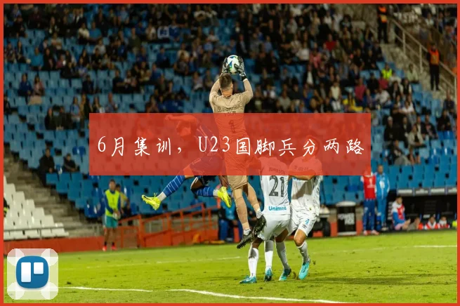 6月集训，U23国脚兵分两路