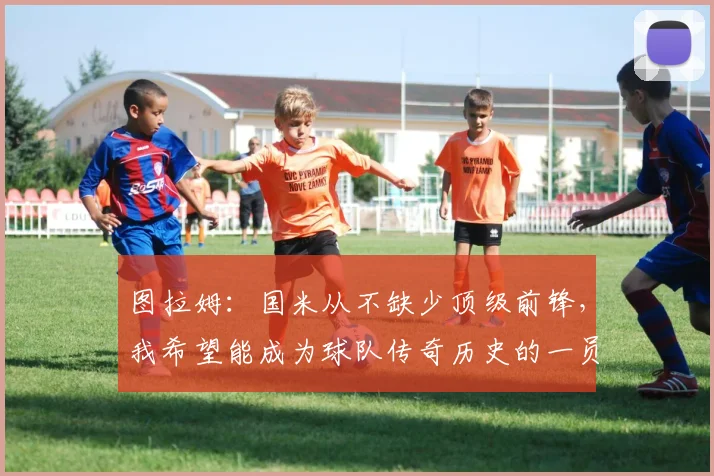 图拉姆：国米从不缺少顶级前锋，我希望能成为球队传奇历史的一员