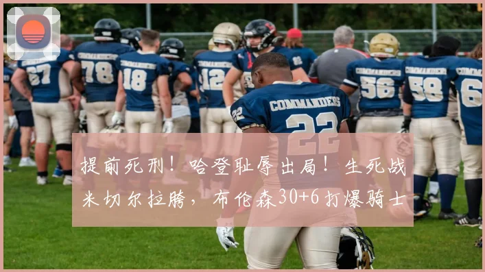 提前死刑！哈登耻辱出局！生死战米切尔拉胯，布伦森30+6打爆骑士
