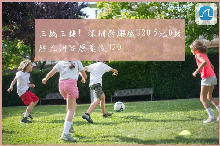 三战三捷！深圳新鹏城U20 5比0战胜兰州陇原竞技U20