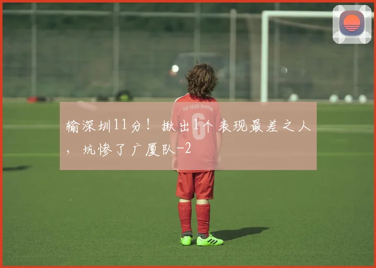 输深圳11分!揪出1个表现最差之人,坑惨了广厦队