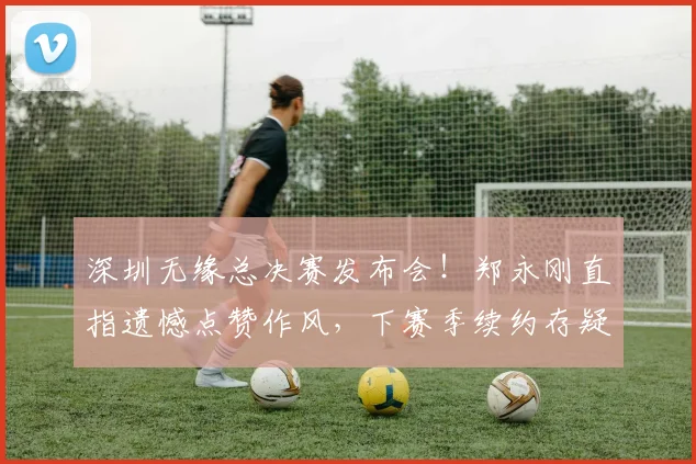 深圳无缘总决赛发布会！郑永刚直指遗憾点赞作风，下赛季续约存疑