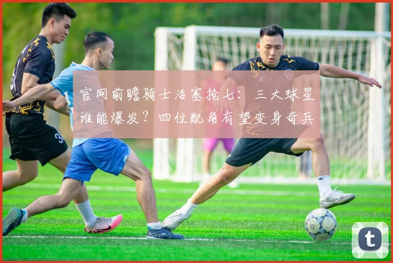 官网前瞻骑士活塞抢七：三大球星谁能爆发？四位配角有望变身奇兵_1