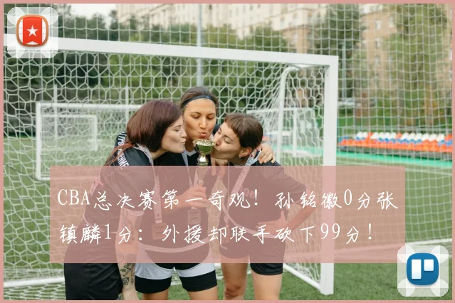 CBA总决赛第一奇观！孙铭徽0分张镇麟1分：外援却联手砍下99分！