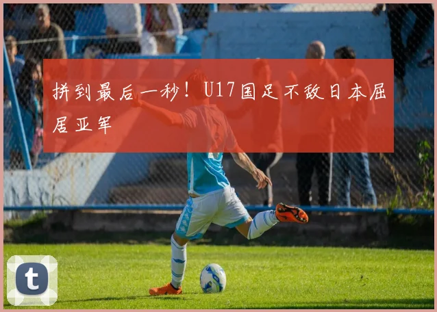 拼到最后一秒！U17国足不敌日本屈居亚军