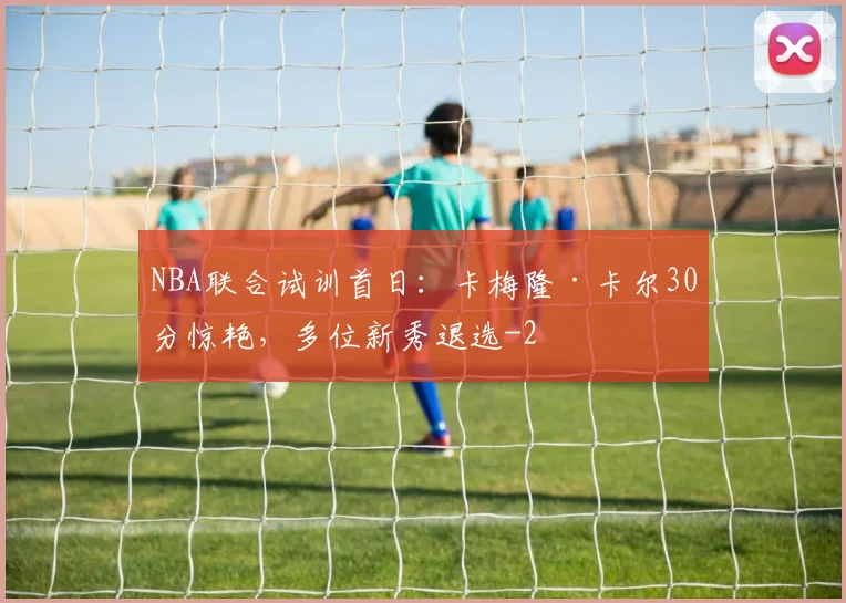 NBA联合试训首日：卡梅隆·卡尔30分惊艳，多位新秀退选
