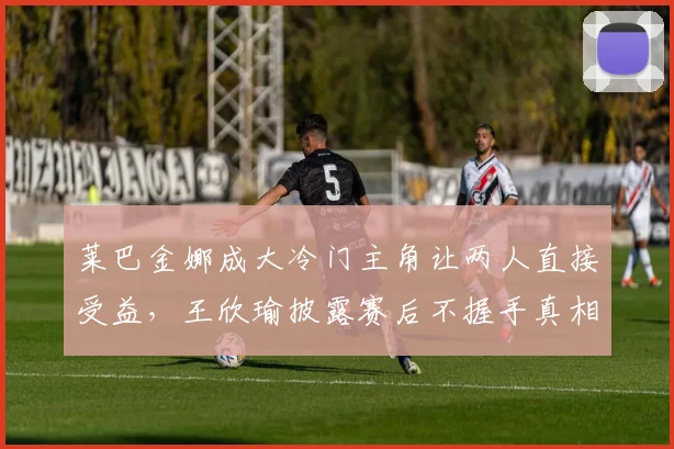 莱巴金娜成大冷门主角让两人直接受益，王欣瑜披露赛后不握手真相
