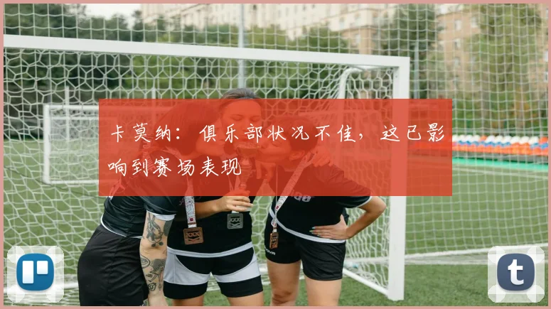 卡莫纳：俱乐部状况不佳，这已影响到赛场表现