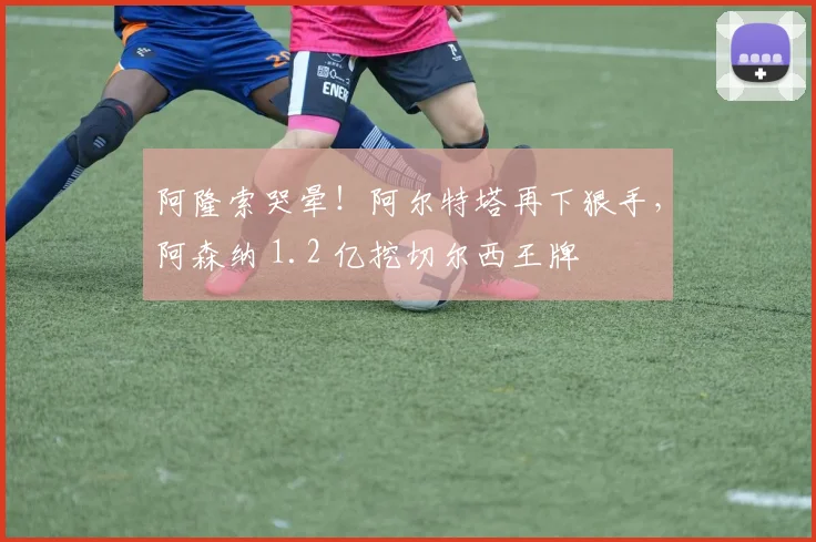 阿隆索哭晕！阿尔特塔再下狠手，阿森纳 1.2 亿挖切尔西王牌