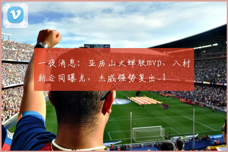 一夜消息：亚历山大蝉联mvp，八村新合同曝光，杰威强势复出_1