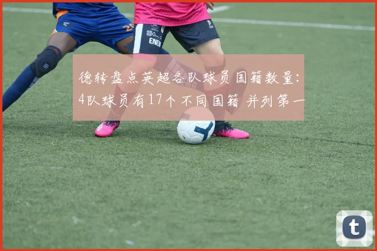 德转盘点英超各队球员国籍数量：4队球员有17个不同国籍 并列第一