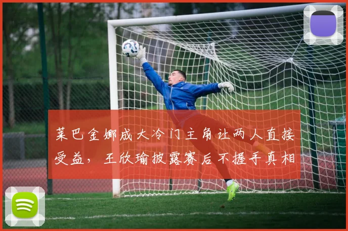 莱巴金娜成大冷门主角让两人直接受益，王欣瑜披露赛后不握手真相