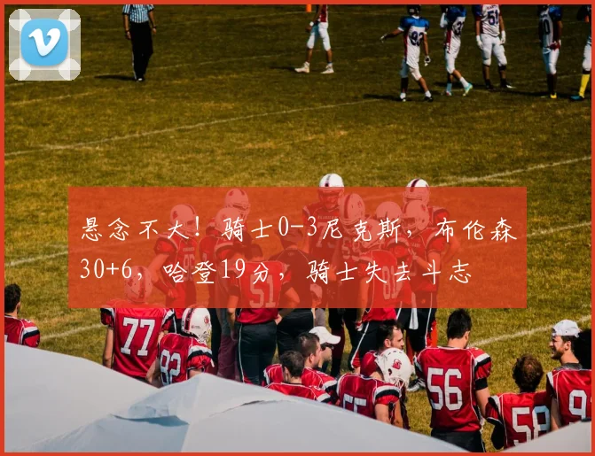 悬念不大！骑士0-3尼克斯，布伦森30+6，哈登19分，骑士失去斗志