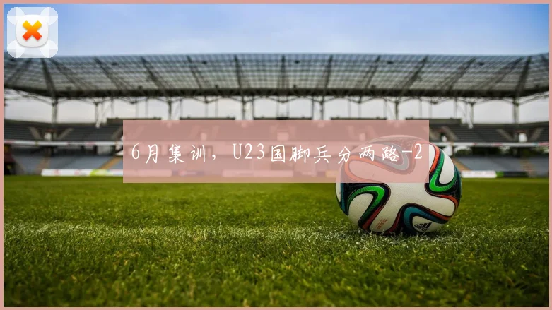 6月集训，U23国脚兵分两路