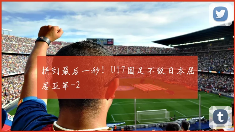 拼到最后一秒！U17国足不敌日本屈居亚军